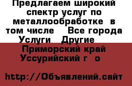 Предлагаем широкий спектр услуг по металлообработке, в том числе: - Все города Услуги » Другие   . Приморский край,Уссурийский г. о. 